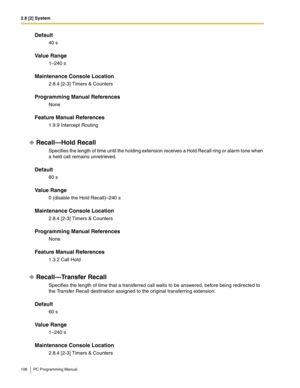 Page 1062.8 [2] System
106 PC Programming Manual
Default
40 s
Value Range
1–240 s
Maintenance Console Location
2.8.4 [2-3] Timers & Counters
Programming Manual References
None
Feature Manual References
1.9.9 Intercept Routing
Recall—Hold Recall
Specifies the length of time until the holding extension receives a Hold Recall ring or alarm tone when 
a held call remains unretrieved.
Default
60 s
Value Range
0 (disable the Hold Recall)–240 s
Maintenance Console Location
2.8.4 [2-3] Timers & Counters
Programming...