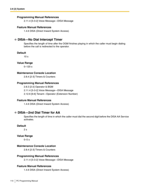 Page 1102.8 [2] System
110 PC Programming Manual
Programming Manual References
2.11.4 [5-3-2] Voice Message—DISA Message
Feature Manual References
1.4.6 DISA (Direct Inward System Access)
DISA—No Dial Intercept Timer
Specifies the length of time after the OGM finishes playing in which the caller must begin dialing 
before the call is redirected to the operator.
Default
10 s
Value Range
0–120 s
Maintenance Console Location
2.8.4 [2-3] Timers & Counters
Programming Manual References
2.8.3 [2-2] Operator & BGM...