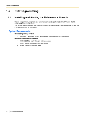 Page 121.2 PC Programming
12 PC Programming Manual
1.2 PC Programming
1.2.1 Installing and Starting the Maintenance Console
System programming, diagnosis and administration can be performed with a PC using the KX-
TAW848 Maintenance Console.
This section briefly describes how to install and start the Maintenance Console when the PC and the 
PBX are connected by USB cable.
System Requirements
Required Operating System
 Microsoft  Windows  98 SE, Windows Me, Windows 2000, or Windows XP
Minimum Hardware...