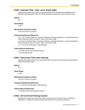 Page 1112.8 [2] System
PC Programming Manual 111
DISA—Intercept Timer—Day, Lunch, Break, Night
Specifies the length of time until an unanswered DISA call is intercepted and redirected to the 
intercept routing destination after the original destination receives the call in each time mode.
Default
40 s
Value Range
0–60 s
Maintenance Console Location
2.8.4 [2-3] Timers & Counters
Programming Manual References
2.10.1 [4-1-1] Wired Extension—Extension Settings—Intercept Destination—Intercept Destination—
When called...