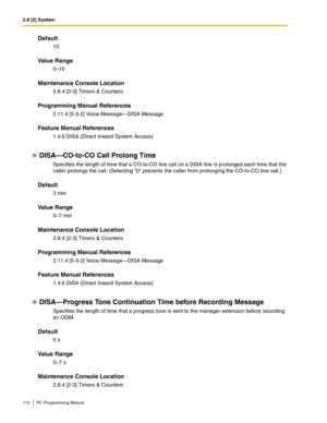 Page 1122.8 [2] System
112 PC Programming Manual
Default
10
Value Range
0–15
Maintenance Console Location
2.8.4 [2-3] Timers & Counters
Programming Manual References
2.11.4 [5-3-2] Voice Message—DISA Message
Feature Manual References
1.4.6 DISA (Direct Inward System Access)
DISA—CO-to-CO Call Prolong Time
Specifies the length of time that a CO-to-CO line call on a DISA line is prolonged each time that the 
caller prolongs the call. (Selecting 0 prevents the caller from prolonging the CO-to-CO line call.)...