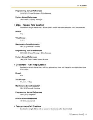 Page 1132.8 [2] System
PC Programming Manual 113
Programming Manual References
2.11.4 [5-3-2] Voice Message—DISA Message
Feature Manual References
1.12.1 OGM (Outgoing Message)
DISA—Reorder Tone Duration
Specifies the length of time that a reorder tone is sent to the caller before the call is disconnected.
Default
10 s
Value Range
1–15 s
Maintenance Console Location
2.8.4 [2-3] Timers & Counters
Programming Manual References
2.11.4 [5-3-2] Voice Message—DISA Message
Feature Manual References
1.4.6 DISA (Direct...