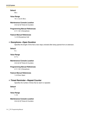 Page 1142.8 [2] System
114 PC Programming Manual
Default
60 s
Value Range
10 × n (n=0–30) s
Maintenance Console Location
2.8.4 [2-3] Timers & Counters
Programming Manual References
2.11.1 [5-1] Doorphone
Feature Manual References
1.4.10 Doorphone Call
Doorphone—Open Duration
Specifies the length of time that a door stays unlocked after being opened from an extension.
Default
5 s
Value Range
2–7 s
Maintenance Console Location
2.8.4 [2-3] Timers & Counters
Programming Manual References
2.11.1 [5-1] Doorphone...