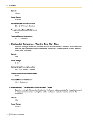 Page 1162.8 [2] System
116 PC Programming Manual
Default
10 min
Value Range
0–60 min
Maintenance Console Location
2.8.4 [2-3] Timers & Counters
Programming Manual References
None
Feature Manual References
1.3.13 Conference
Unattended Conference—Warning Tone Start Timer
Specifies the length of time until the parties involved in an Unattended Conference receive a warning 
tone after the conference originator receives the Unattended Conference Recall tone but does not 
return to the conference.
Default
30 s
Value...