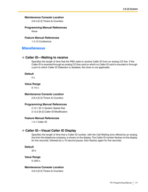 Page 1172.8 [2] System
PC Programming Manual 117
Maintenance Console Location
2.8.4 [2-3] Timers & Counters
Programming Manual References
None
Feature Manual References
1.3.13 Conference
Miscellaneous
Caller ID—Waiting to receive
Specifies the length of time that the PBX waits to receive Caller ID from an analog CO line. If the 
Caller ID is received through an analog CO line card on which no Caller ID card is mounted or through 
a por t to which Caller ID Detection is disabled, this timer is not applicable....