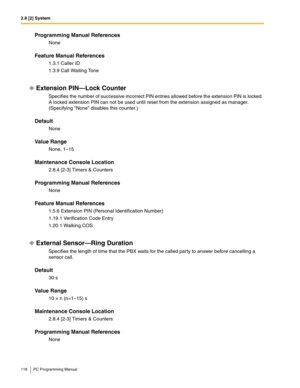 Page 1182.8 [2] System
118 PC Programming Manual
Programming Manual References
None
Feature Manual References
1.3.1 Caller ID
1.3.9 Call Waiting Tone
Extension PIN—Lock Counter
Specifies the number of successive incorrect PIN entries allowed before the extension PIN is locked. 
A locked extension PIN can not be used until reset from the extension assigned as manager. 
(Specifying None disables this counter.)
Default
None
Value Range
None, 1–15
Maintenance Console Location
2.8.4 [2-3] Timers & Counters...