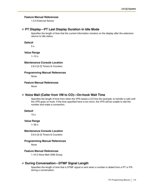 Page 1192.8 [2] System
PC Programming Manual 119
Feature Manual References
1.5.9 External Sensor
PT Display—PT Last Display Duration in Idle Mode
Specifies the length of time that the current information remains on the display after the extension 
returns to idle status.
Default
5 s
Value Range
1–15 s
Maintenance Console Location
2.8.4 [2-3] Timers & Counters
Programming Manual References
None
Feature Manual References
None
Voice Mail (Caller from VM to CO)—On-hook Wait Time
Specifies the length of time from...