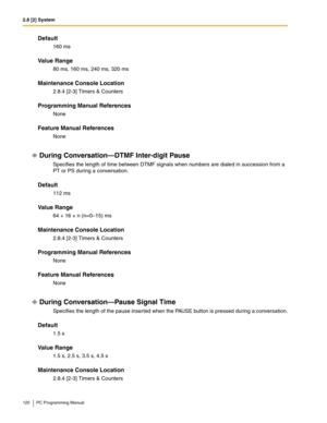 Page 1202.8 [2] System
120 PC Programming Manual
Default
160 ms
Value Range
80 ms, 160 ms, 240 ms, 320 ms
Maintenance Console Location
2.8.4 [2-3] Timers & Counters
Programming Manual References
None
Feature Manual References
None
During Conversation—DTMF Inter-digit Pause
Specifies the length of time between DTMF signals when numbers are dialed in succession from a 
PT or PS during a conversation.
Default
112 ms
Value Range
64 + 16 × n (n=0–15) ms
Maintenance Console Location
2.8.4 [2-3] Timers & Counters...