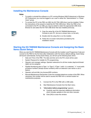 Page 131.2 PC Programming
PC Programming Manual 13
Installing the Maintenance Console
Notes
 To install or uninstall the software on a PC running Windows 2000 Professional or Windows 
XP Professional, you must be logged in as a user in either the Administrators or Power 
Users group.
 To connect the PC to the PBX via USB, the KX-TDA USB driver must be installed. Follow 
the instructions of the wizard to install the KX-TDA USB driver. When the PBX is first 
connected to the PC via USB, you may be asked to...