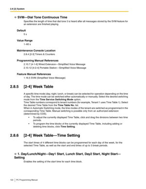 Page 1222.8 [2] System
122 PC Programming Manual
SVM—Dial Tone Continuous Time
Specifies the length of time that dial tone 3 is heard after all messages stored by the SVM feature for 
an extension are finished playing.
Default
5 s
Value Range
1–60 s
Maintenance Console Location
2.8.4 [2-3] Timers & Counters
Programming Manual References
2.10.7 [4-1-6] Wired Extension—Simplified Voice Message
2.10.12 [4-2-4] Portable Station—Simplified Voice Message
Feature Manual References
1.16.5 SVM (Simplified Voice Message)...