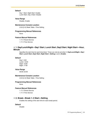 Page 1232.8 [2] System
PC Programming Manual 123
Default
Day 1 Start, Night Start: Enable
Lunch Star t, Day 2 Start: Disable
Value Range
Disable, Enable
Maintenance Console Location
2.8.6 [2-4] Week Table—Time Setting
Programming Manual References
None
Feature Manual References
1.17.2 Tenant Service
1.17.4 Time Service
1. Day/Lunch/Night—Day1 Start, Lunch Start, Day2 Start, Night Start—Hour, 
Minute
Specifies the start time for each time block. Times can only be set when 1. Day/Lunch/Night—Day1 
Start, Lunch...