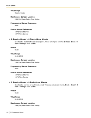 Page 1242.8 [2] System
124 PC Programming Manual
Value Range
Disable, Enable
Maintenance Console Location
2.8.6 [2-4] Week Table—Time Setting
Programming Manual References
None
Feature Manual References
1.17.2 Tenant Service
1.17.4 Time Service
2. Break—Break 1–3 Start—Hour, Minute
Specifies the start time for each break period. Times can only be set when 2. Break—Break 1–3 
Start—Setting is set to Enable.
Default
00:00
Value Range
00:00–23:59
Maintenance Console Location
2.8.6 [2-4] Week Table—Time Setting...