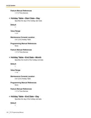 Page 1262.8 [2] System
126 PC Programming Manual
Feature Manual References
1.17.4 Time Service
Holiday Table—Start Date—Day
Specifies the day of the holiday start date.
Default
1
Value Range
1–31
Maintenance Console Location
2.8.7 [2-5] Holiday Table
Programming Manual References
None
Feature Manual References
1.17.4 Time Service
Holiday Table—End Date—Month
Specifies the month of the holiday end date.
Default
1
Value Range
1–12
Maintenance Console Location
2.8.7 [2-5] Holiday Table
Programming Manual...