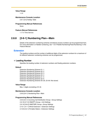 Page 1272.8 [2] System
PC Programming Manual 127
Value Range
1–31
Maintenance Console Location
2.8.7 [2-5] Holiday Table
Programming Manual References
None
Feature Manual References
1.17.4 Time Service
2.8.8 [2-6-1] Numbering Plan—Main
Details of the extension numbering schemes and feature access numbers can be programmed here.
For more information on flexible numbering, see 1.6.4 Flexible Numbering/Fixed Numbering in the 
Feature Manual.
Extension
The leading numbers and the number of additional digits of the...