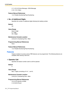 Page 1282.8 [2] System
128 PC Programming Manual
2.11.4 [5-3-2] Voice Message—DISA Message
2.16.1 [10-1] Main
Feature Manual References
1.6.4 Flexible Numbering/Fixed Numbering
No. of Additional Digits
Specifies the number of additional digits following the leading number.
Default
XX
Value Range
None: 0 digit
X: 1 digit
XX: 2 digits
Maintenance Console Location
2.8.8 [2-6-1] Numbering Plan—Main
Programming Manual References
None
Feature Manual References
1.6.4 Flexible Numbering/Fixed Numbering
Features
Feature...