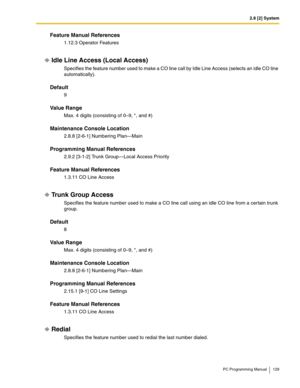 Page 1292.8 [2] System
PC Programming Manual 129
Feature Manual References
1.12.3 Operator Features
Idle Line Access (Local Access)
Specifies the feature number used to make a CO line call by Idle Line Access (selects an idle CO line 
automatically).
Default
9
Value Range
Max. 4 digits (consisting of 0–9, *, and #)
Maintenance Console Location
2.8.8 [2-6-1] Numbering Plan—Main
Programming Manual References
2.9.2 [3-1-2] Trunk Group—Local Access Priority
Feature Manual References
1.3.11 CO Line Access
Trunk Group...