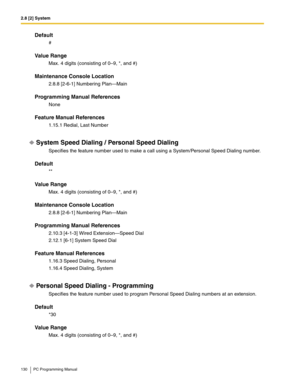 Page 1302.8 [2] System
130 PC Programming Manual
Default
#
Value Range
Max. 4 digits (consisting of 0–9, *, and #)
Maintenance Console Location
2.8.8 [2-6-1] Numbering Plan—Main
Programming Manual References
None
Feature Manual References
1.15.1 Redial, Last Number
System Speed Dialing / Personal Speed Dialing
Specifies the feature number used to make a call using a System/Personal Speed Dialing number.
Default
**
Value Range
Max. 4 digits (consisting of 0–9, *, and #)
Maintenance Console Location
2.8.8 [2-6-1]...