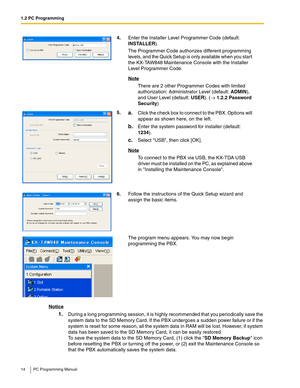 Page 141.2 PC Programming
14 PC Programming Manual
Notice
1.During a long programming session, it is highly recommended that you periodically save the 
system data to the SD Memory Card. If the PBX undergoes a sudden power failure or if the 
system is reset for some reason, all the system data in RAM will be lost. However, if system 
data has been saved to the SD Memory Card, it can be easily restored.
To save the system data to the SD Memory Card, (1) click the SD Memory Backup icon 
before resetting the PBX...