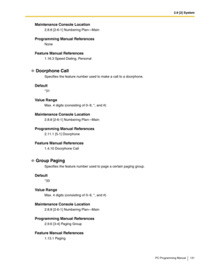 Page 1312.8 [2] System
PC Programming Manual 131
Maintenance Console Location
2.8.8 [2-6-1] Numbering Plan—Main
Programming Manual References
None
Feature Manual References
1.16.3 Speed Dialing, Personal
Doorphone Call
Specifies the feature number used to make a call to a doorphone.
Default
*31
Value Range
Max. 4 digits (consisting of 0–9, *, and #)
Maintenance Console Location
2.8.8 [2-6-1] Numbering Plan—Main
Programming Manual References
2.11.1 [5-1] Doorphone
Feature Manual References
1.4.10 Doorphone Call...