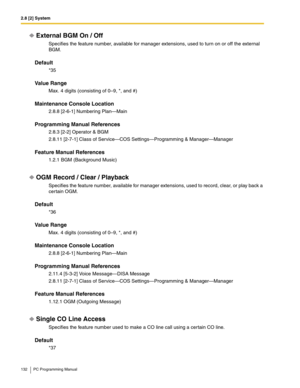 Page 1322.8 [2] System
132 PC Programming Manual
External BGM On / Off
Specifies the feature number, available for manager extensions, used to turn on or off the external 
BGM.
Default
*35
Value Range
Max. 4 digits (consisting of 0–9, *, and #)
Maintenance Console Location
2.8.8 [2-6-1] Numbering Plan—Main
Programming Manual References
2.8.3 [2-2] Operator & BGM
2.8.11 [2-7-1] Class of Service—COS Settings—Programming & Manager—Manager
Feature Manual References
1.2.1 BGM (Background Music)
OGM Record / Clear /...