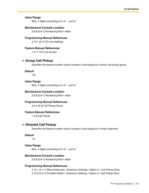 Page 1332.8 [2] System
PC Programming Manual 133
Value Range
Max. 4 digits (consisting of 0–9, *, and #)
Maintenance Console Location
2.8.8 [2-6-1] Numbering Plan—Main
Programming Manual References
2.15.1 [9-1] CO Line Settings
Feature Manual References
1.3.11 CO Line Access
Group Call Pickup
Specifies the feature number used to answer a call ringing at a certain call pickup group.
Default
*40
Value Range
Max. 4 digits (consisting of 0–9, *, and #)
Maintenance Console Location
2.8.8 [2-6-1] Numbering Plan—Main...