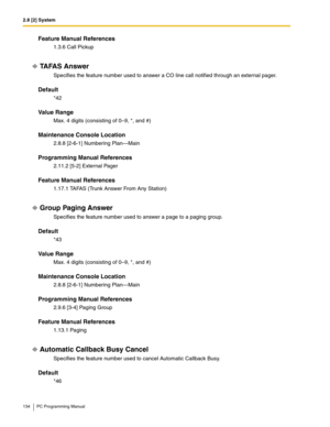 Page 1342.8 [2] System
134 PC Programming Manual
Feature Manual References
1.3.6 Call Pickup
TA FA S  A n s w e r
Specifies the feature number used to answer a CO line call notified through an external pager.
Default
*42
Value Range
Max. 4 digits (consisting of 0–9, *, and #)
Maintenance Console Location
2.8.8 [2-6-1] Numbering Plan—Main
Programming Manual References
2.11.2 [5-2] External Pager
Feature Manual References
1.17.1 TAFAS (Trunk Answer From Any Station)
Group Paging Answer
Specifies the feature number...