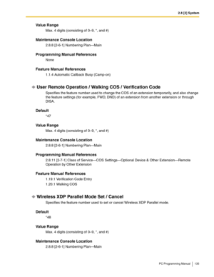 Page 1352.8 [2] System
PC Programming Manual 135
Value Range
Max. 4 digits (consisting of 0–9, *, and #)
Maintenance Console Location
2.8.8 [2-6-1] Numbering Plan—Main
Programming Manual References
None
Feature Manual References
1.1.4 Automatic Callback Busy (Camp-on)
User Remote Operation / Walking COS / Verification Code
Specifies the feature number used to change the COS of an extension temporarily, and also change 
the feature settings (for example, FWD, DND) of an extension from another extension or through...