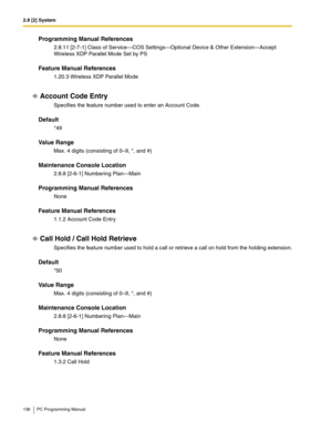 Page 1362.8 [2] System
136 PC Programming Manual
Programming Manual References
2.8.11 [2-7-1] Class of Service—COS Settings—Optional Device & Other Extension—Accept 
Wireless XDP Parallel Mode Set by PS
Feature Manual References
1.20.3 Wireless XDP Parallel Mode
Account Code Entry
Specifies the feature number used to enter an Account Code.
Default
*49
Value Range
Max. 4 digits (consisting of 0–9, *, and #)
Maintenance Console Location
2.8.8 [2-6-1] Numbering Plan—Main
Programming Manual References
None
Feature...