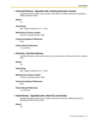 Page 1372.8 [2] System
PC Programming Manual 137
Call Hold Retrieve : Specified with a Holding Extension Number
Specifies the feature number used to retrieve a held call from a different extension by specifying a 
holding extension number.
Default
*51
Value Range
Max. 4 digits (consisting of 0–9, *, and #)
Maintenance Console Location
2.8.8 [2-6-1] Numbering Plan—Main
Programming Manual References
None
Feature Manual References
1.3.2 Call Hold
Call Park / Call Park Retrieve
Specifies the feature number used to...