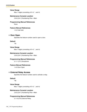 Page 1382.8 [2] System
138 PC Programming Manual
Value Range
Max. 4 digits (consisting of 0–9, *, and #)
Maintenance Console Location
2.8.8 [2-6-1] Numbering Plan—Main
Programming Manual References
None
Feature Manual References
1.3.2 Call Hold
Door Open
Specifies the feature number used to open a door.
Default
*55
Value Range
Max. 4 digits (consisting of 0–9, *, and #)
Maintenance Console Location
2.8.8 [2-6-1] Numbering Plan—Main
Programming Manual References
2.11.1 [5-1] Doorphone
Feature Manual References...