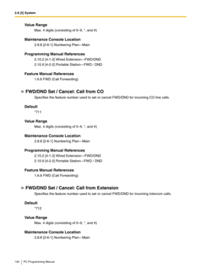 Page 1402.8 [2] System
140 PC Programming Manual
Value Range
Max. 4 digits (consisting of 0–9, *, and #)
Maintenance Console Location
2.8.8 [2-6-1] Numbering Plan—Main
Programming Manual References
2.10.2 [4-1-2] Wired Extension—FWD/DND
2.10.9 [4-2-2] Portable Station—FWD / DND
Feature Manual References
1.6.6 FWD (Call Forwarding)
FWD/DND Set / Cancel: Call from CO
Specifies the feature number used to set or cancel FWD/DND for incoming CO line calls.
Default
*711
Value Range
Max. 4 digits (consisting of 0–9, *,...