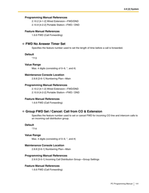 Page 1412.8 [2] System
PC Programming Manual 141
Programming Manual References
2.10.2 [4-1-2] Wired Extension—FWD/DND
2.10.9 [4-2-2] Portable Station—FWD / DND
Feature Manual References
1.6.6 FWD (Call Forwarding)
FWD No Answer Timer Set
Specifies the feature number used to set the length of time before a call is forwarded.
Default
*713
Value Range
Max. 4 digits (consisting of 0–9, *, and #)
Maintenance Console Location
2.8.8 [2-6-1] Numbering Plan—Main
Programming Manual References
2.10.2 [4-1-2] Wired...