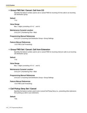 Page 1422.8 [2] System
142 PC Programming Manual
Group FWD Set / Cancel: Call from CO
Specifies the feature number used to set or cancel FWD for incoming CO line calls to an incoming 
call distribution group.
Default
*715
Value Range
Max. 4 digits (consisting of 0–9, *, and #)
Maintenance Console Location
2.8.8 [2-6-1] Numbering Plan—Main
Programming Manual References
2.9.9 [3-5-1] Incoming Call Distribution Group—Group Settings
Feature Manual References
1.6.6 FWD (Call Forwarding)
Group FWD Set / Cancel: Call...