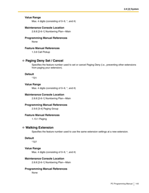 Page 1432.8 [2] System
PC Programming Manual 143
Value Range
Max. 4 digits (consisting of 0–9, *, and #)
Maintenance Console Location
2.8.8 [2-6-1] Numbering Plan—Main
Programming Manual References
None
Feature Manual References
1.3.6 Call Pickup
Paging Deny Set / Cancel
Specifies the feature number used to set or cancel Paging Deny (i.e., preventing other extensions 
from paging your extension).
Default
*721
Value Range
Max. 4 digits (consisting of 0–9, *, and #)
Maintenance Console Location
2.8.8 [2-6-1]...