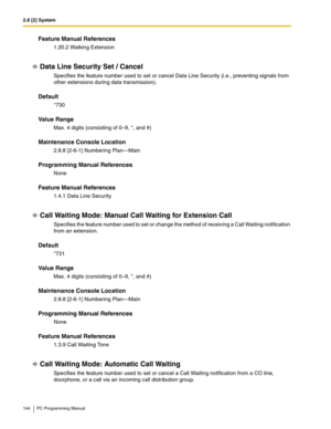 Page 1442.8 [2] System
144 PC Programming Manual
Feature Manual References
1.20.2 Walking Extension
Data Line Security Set / Cancel
Specifies the feature number used to set or cancel Data Line Security (i.e., preventing signals from 
other extensions during data transmission).
Default
*730
Value Range
Max. 4 digits (consisting of 0–9, *, and #)
Maintenance Console Location
2.8.8 [2-6-1] Numbering Plan—Main
Programming Manual References
None
Feature Manual References
1.4.1 Data Line Security
Call Waiting Mode:...