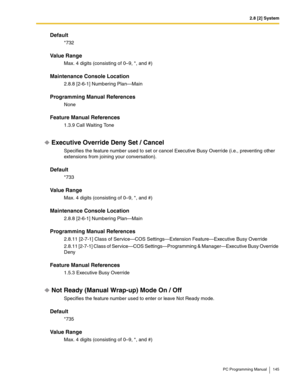 Page 1452.8 [2] System
PC Programming Manual 145
Default
*732
Value Range
Max. 4 digits (consisting of 0–9, *, and #)
Maintenance Console Location
2.8.8 [2-6-1] Numbering Plan—Main
Programming Manual References
None
Feature Manual References
1.3.9 Call Waiting Tone
Executive Override Deny Set / Cancel
Specifies the feature number used to set or cancel Executive Busy Override (i.e., preventing other 
extensions from joining your conversation).
Default
*733
Value Range
Max. 4 digits (consisting of 0–9, *, and #)...