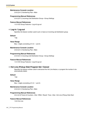 Page 1462.8 [2] System
146 PC Programming Manual
Maintenance Console Location
2.8.8 [2-6-1] Numbering Plan—Main
Programming Manual References
2.9.9 [3-5-1] Incoming Call Distribution Group—Group Settings
Feature Manual References
1.9.3 ICD Group Features—Log-in/Log-out
Log-in / Log-out
Specifies the feature number used to join or leave an incoming call distribution group.
Default
*736
Value Range
Max. 4 digits (consisting of 0–9, *, and #)
Maintenance Console Location
2.8.8 [2-6-1] Numbering Plan—Main...