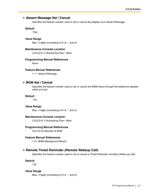 Page 1472.8 [2] System
PC Programming Manual 147
Absent Message Set / Cancel
Specifies the feature number used to set or cancel the display of an Absent Message.
Default
*750
Value Range
Max. 4 digits (consisting of 0–9, *, and #)
Maintenance Console Location
2.8.8 [2-6-1] Numbering Plan—Main
Programming Manual References
None
Feature Manual References
1.1.1 Absent Message
BGM Set / Cancel
Specifies the feature number used to set or cancel the BGM heard through the telephone speaker 
while on-hook.
Default
*751...