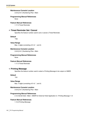 Page 1482.8 [2] System
148 PC Programming Manual
Maintenance Console Location
2.8.8 [2-6-1] Numbering Plan—Main
Programming Manual References
None
Feature Manual References
1.17.3 Timed Reminder
Timed Reminder Set / Cancel
Specifies the feature number used to set or cancel a Timed Reminder.
Default
*760
Value Range
Max. 4 digits (consisting of 0–9, *, and #)
Maintenance Console Location
2.8.8 [2-6-1] Numbering Plan—Main
Programming Manual References
None
Feature Manual References
1.17.3 Timed Reminder
Printing...