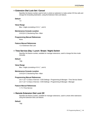 Page 1492.8 [2] System
PC Programming Manual 149
Extension Dial Lock Set / Cancel
Specifies the feature number used to lock or unlock an extension to make certain CO line calls and 
change the forwarding destination, using the Extension Dial Lock feature.
Default
*77
Value Range
Max. 4 digits (consisting of 0–9, *, and #)
Maintenance Console Location
2.8.8 [2-6-1] Numbering Plan—Main
Programming Manual References
None
Feature Manual References
1.5.4 Extension Dial Lock
Time Service (Day / Lunch / Break / Night)...