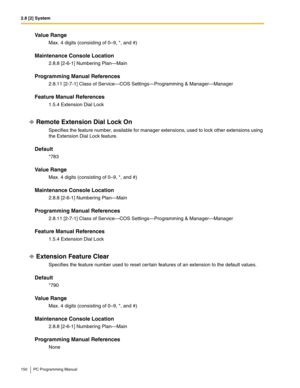 Page 1502.8 [2] System
150 PC Programming Manual
Value Range
Max. 4 digits (consisting of 0–9, *, and #)
Maintenance Console Location
2.8.8 [2-6-1] Numbering Plan—Main
Programming Manual References
2.8.11 [2-7-1] Class of Service—COS Settings—Programming & Manager—Manager
Feature Manual References
1.5.4 Extension Dial Lock
Remote Extension Dial Lock On
Specifies the feature number, available for manager extensions, used to lock other extensions using 
the Extension Dial Lock feature.
Default
*783
Value Range...