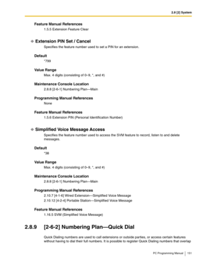 Page 1512.8 [2] System
PC Programming Manual 151
Feature Manual References
1.5.5 Extension Feature Clear
Extension PIN Set / Cancel
Specifies the feature number used to set a PIN for an extension.
Default
*799
Value Range
Max. 4 digits (consisting of 0–9, *, and #)
Maintenance Console Location
2.8.8 [2-6-1] Numbering Plan—Main
Programming Manual References
None
Feature Manual References
1.5.6 Extension PIN (Personal Identification Number)
Simplified Voice Message Access
Specifies the feature number used to...