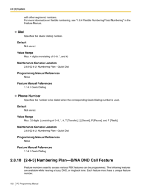 Page 1522.8 [2] System
152 PC Programming Manual
with other registered numbers.
For more information on flexible numbering, see 1.6.4 Flexible Numbering/Fixed Numbering in the 
Feature Manual.
Dial
Specifies the Quick Dialing number.
Default
Not stored.
Value Range
Max. 4 digits (consisting of 0–9, *, and #)
Maintenance Console Location
2.8.9 [2-6-2] Numbering Plan—Quick Dial
Programming Manual References
None
Feature Manual References
1.14.1 Quick Dialing
Phone Number
Specifies the number to be dialed when the...