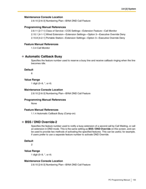 Page 1552.8 [2] System
PC Programming Manual 155
Maintenance Console Location
2.8.10 [2-6-3] Numbering Plan—B/NA DND Call Feature
Programming Manual References
2.8.11 [2-7-1] Class of Service—COS Settings—Extension Feature—Call Monitor
2.10.1 [4-1-1] Wired Extension—Extension Settings—Option 3—Executive Override Deny
2.10.8 [4-2-1] Portable Station—Extension Settings—Option 3—Executive Override Deny
Feature Manual References
1.3.4 Call Monitor
Automatic Callback Busy
Specifies the feature number used to reserve...