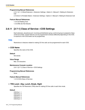 Page 1562.8 [2] System
156 PC Programming Manual
Programming Manual References
2.10.1 [4-1-1] Wired Extension—Extension Settings—Option 2—Manual C. Waiting for Extension 
Call
2.10.8 [4-2-1] Portable Station—Extension Settings—Option 2—Manual C. Waiting for Extension Call
Feature Manual References
1.3.9 Call Waiting Tone
1.4.8 DND (Do Not Disturb)
2.8.11 [2-7-1] Class of Service—COS Settings
Each extension, doorphone port, incoming call distribution group, and trunk group is assigned a Class 
of Service (COS)....