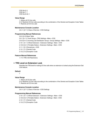 Page 1572.8 [2] System
PC Programming Manual 157
COS No.6: 6
COS No.7: 7
COS No.8–64: 1
Value Range
1: Allows all CO line calls
2–6: Restricts CO line calls according to the combination of the Denied and Exception Code Tables
7: Restricts all CO line calls
Maintenance Console Location
2.8.11 [2-7-1] Class of Service—COS Settings
Programming Manual References
2.8.5 [2-4] Week Table
2.9.1 [3-1-1] Trunk Group—TRG Settings—Main—COS
2.9.9 [3-5-1] Incoming Call Distribution Group—Group Settings—Main—COS
2.10.1 [4-1-1]...