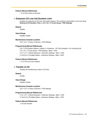 Page 1592.8 [2] System
PC Programming Manual 159
Feature Manual References
1.3.16 COS (Class of Service)
Extension-CO Line Call Duration Limit
Enables the extension-to-CO line call duration feature. The maximum call duration can be set using 
Extension-CO Duration Time on 2.9.1 [3-1-1] Trunk Group—TRG Settings.
Default
Disable
Value Range
Disable, Enable
Maintenance Console Location
2.8.11 [2-7-1] Class of Service—COS Settings
Programming Manual References
2.8.17 [2-9] System Options—Option 2—Extension - CO Call...