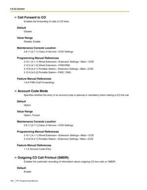 Page 1602.8 [2] System
160 PC Programming Manual
Call Forward to CO
Enables the forwarding of calls to CO lines.
Default
Disable
Value Range
Disable, Enable
Maintenance Console Location
2.8.11 [2-7-1] Class of Service—COS Settings
Programming Manual References
2.10.1 [4-1-1] Wired Extension—Extension Settings—Main—COS
2.10.2 [4-1-2] Wired Extension—FWD/DND
2.10.8 [4-2-1] Portable Station—Extension Settings—Main—COS
2.10.9 [4-2-2] Portable Station—FWD / DND
Feature Manual References
1.6.6 FWD (Call Forwarding)...