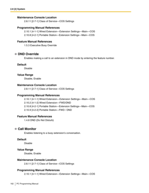 Page 1622.8 [2] System
162 PC Programming Manual
Maintenance Console Location
2.8.11 [2-7-1] Class of Service—COS Settings
Programming Manual References
2.10.1 [4-1-1] Wired Extension—Extension Settings—Main—COS
2.10.8 [4-2-1] Portable Station—Extension Settings—Main—COS
Feature Manual References
1.5.3 Executive Busy Override
DND Override
Enables making a call to an extension in DND mode by entering the feature number.
Default
Disable
Value Range
Disable, Enable
Maintenance Console Location
2.8.11 [2-7-1] Class...