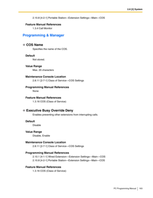 Page 1632.8 [2] System
PC Programming Manual 163
2.10.8 [4-2-1] Portable Station—Extension Settings—Main—COS
Feature Manual References
1.3.4 Call Monitor
Programming & Manager
COS Name
Specifies the name of the COS.
Default
Not stored.
Value Range
Max. 20 characters
Maintenance Console Location
2.8.11 [2-7-1] Class of Service—COS Settings
Programming Manual References
None
Feature Manual References
1.3.16 COS (Class of Service)
Executive Busy Override Deny
Enables preventing other extensions from interrupting...